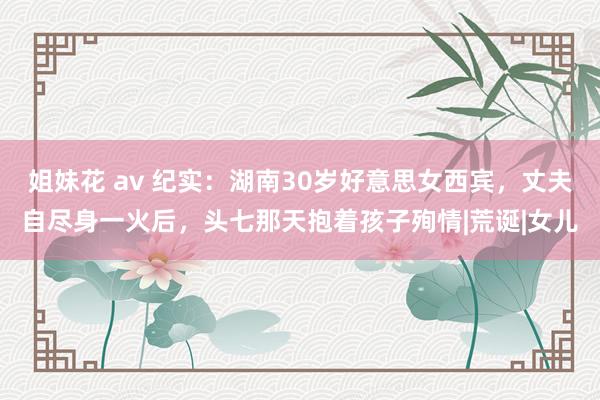 姐妹花 av 纪实：湖南30岁好意思女西宾，丈夫自尽身一火后，头七那天抱着孩子殉情|荒诞|女儿