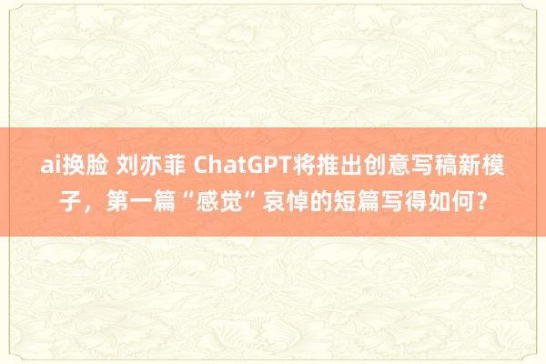 ai换脸 刘亦菲 ChatGPT将推出创意写稿新模子，第一篇“感觉”哀悼的短篇写得如何？