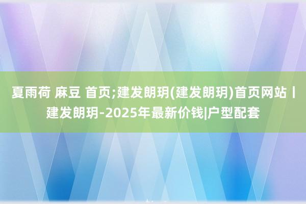 夏雨荷 麻豆 首页;建发朗玥(建发朗玥)首页网站丨建发朗玥-2025年最新价钱|户型配套