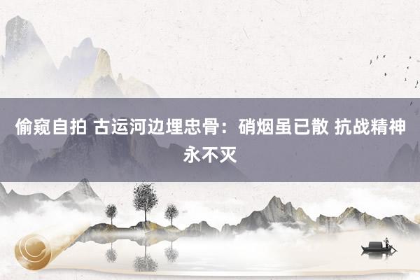 偷窥自拍 古运河边埋忠骨：硝烟虽已散 抗战精神永不灭